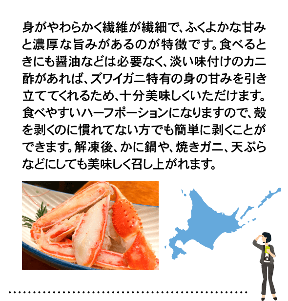 身がやわらかく繊維が繊細で、ふくよかな甘みと濃厚な旨みがあるのが特徴です。食べるときにも醤油などは必要なく、淡い味付けのカニ酢があれば、ズワイガニ特有の身の甘みを引き立ててくれるため、十分美味しくいただけます。食べやすいハーフポーションになりますので、殻を剥くのに慣れてない方でも簡単に剥くことができます。解凍後、かに鍋や、焼きガニ、天ぷらなどにしても美味しく召し上がれます。