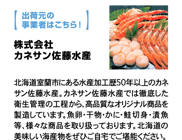 出荷元の事業者はこちら！ 株式会社カネサン佐藤水産 北海道室蘭市にある水産加工歴50年以上のカネサン佐藤水産。カネサン佐藤水産では徹底した衛生管理の工程から、高品質なオリジナル商品を製造しています。魚卵・干物・かに・鮭切身・漬魚等、様々な商品を取り扱っております。北海道の美味しい海産物をぜひご自宅でご堪能ください。
