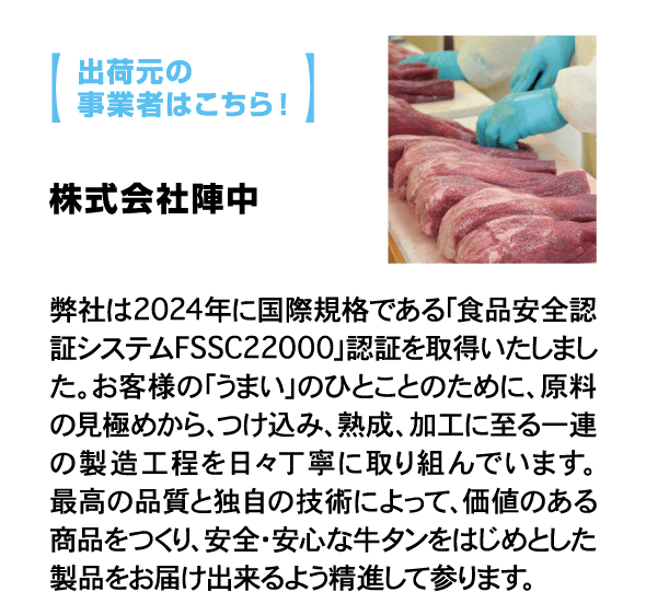 出荷元の事業者はこちら！ 株式会社陣中 弊社は2024年に国際規格である「食品安全認証システムFSSC22000」認証を取得いたしました。お客様の「うまい」のひとことのために、原料の見極めから、つけ込み、熟成、加工に至る一連の製造工程を日々丁寧に取り組んでいます。最高の品質と独自の技術によって、価値のある商品をつくり、安全・安心な牛タンをはじめとした製品をお届け出来るよう精進して参ります。