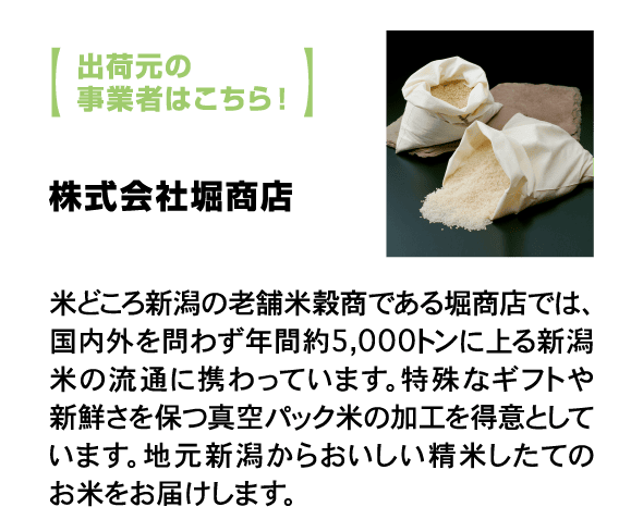 出荷元の事業者はこちら！ 株式会社堀商店 米どころ新潟の老舗米穀商である堀商店では、国内外を問わず年間約5,000トンに上る新潟米の流通に携わっています。特殊なギフトや新鮮さを保つ真空パック米の加工を得意としています。地元新潟からおいしい精米したてのお米をお届けします。