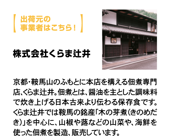 出荷元の事業者はこちら！ 株式会社くらま辻井 京都・鞍馬山のふもとに本店を構える佃煮専門店、くらま辻井。佃煮とは、醤油を主とした調味料で炊き上げる日本古来より伝わる保存食です。くらま辻井では鞍馬の銘産「木の芽煮（きのめだき）」を中心に、山椒や蕗などの山菜や、海鮮を使った佃煮を製造、販売しています。