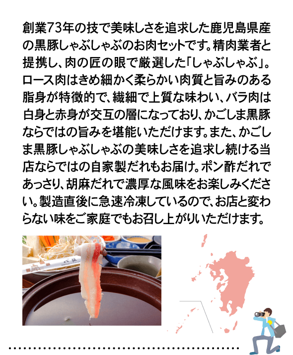 創業73年の技で美味しさを追求した鹿児島県産の黒豚しゃぶしゃぶのお肉セットです。精肉業者と提携し、肉の匠の眼で厳選した「しゃぶしゃぶ」。ロース肉はきめ細かく柔らかい肉質と旨みのある脂身が特徴的で、繊細で上質な味わい、バラ肉は白身と赤身が交互の層になっており、かごしま黒豚ならではの旨みを堪能いただけます。また、かごしま黒豚しゃぶしゃぶの美味しさを追求し続ける当店ならではの自家製だれもお届け。ポン酢だれであっさり、胡麻だれで濃厚な風味をお楽しみください。製造直後に急速冷凍しているので、お店と変わらない味をご家庭でもお召し上がりいただけます。