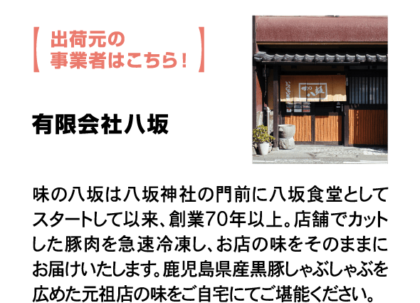 出荷元の事業者はこちら！ 有限会社八坂 味の八坂は八坂神社の門前に八坂食堂としてスタートして以来、創業70年以上。店舗でカットした豚肉を急速冷凍し、お店の味をそのままにお届けいたします。鹿児島県産黒豚しゃぶしゃぶを広めた元祖店の味をご自宅にてご堪能ください。