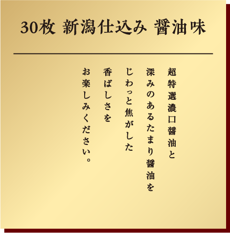 30枚新潟仕込み 超特選濃口醤油と深みのあるたまり醤油をじわっと焦がした香ばしさをお楽しみください。