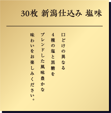 30枚新潟仕込み こだわりのほんのり塩味 口どけの異なる4種の塩と黒糖をブレンドした風味豊かな味わいをお楽しみください。