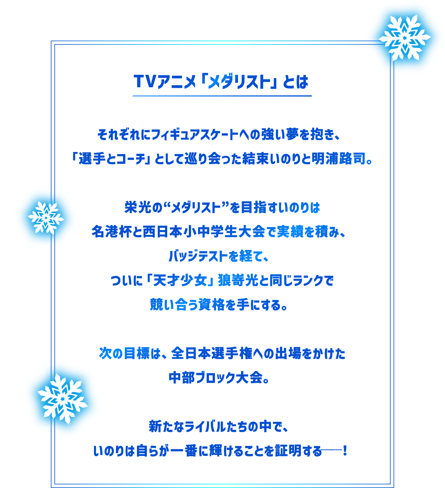 TVアニメ「メダリスト」とは　それぞれにフィギュアスケートへの強い夢を抱き、「選手とコーチ」として巡り会った結束いのりと明浦路司。　栄光の“メダリスト”を目指すいのりは名港杯と西日本小中学生大会で実績を積み、バッジテストを経て、ついに「天才少女」狼嵜光と同じランクで競い合う資格を手にする。　次の目標は、全日本選手権への出場をかけた中部ブロック大会。　新たなライバルたちの中で、いのりは自らが一番に輝けることを証明する──！