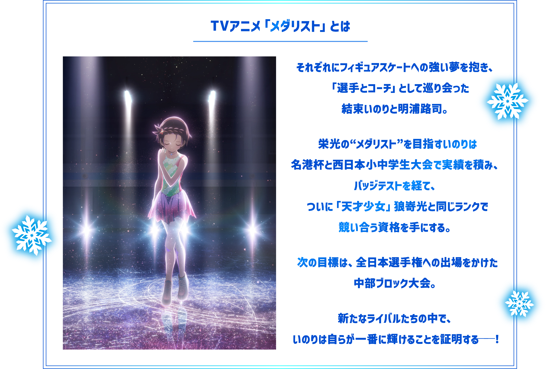 TVアニメ「メダリスト」とは　それぞれにフィギュアスケートへの強い夢を抱き、「選手とコーチ」として巡り会った結束いのりと明浦路司。　栄光の“メダリスト”を目指すいのりは名港杯と西日本小中学生大会で実績を積み、バッジテストを経て、ついに「天才少女」狼嵜光と同じランクで競い合う資格を手にする。　次の目標は、全日本選手権への出場をかけた中部ブロック大会。　新たなライバルたちの中で、いのりは自らが一番に輝けることを証明する──！