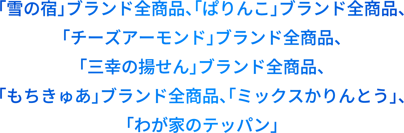 「雪の宿」ブランド全商品、「ぱりんこ」ブランド全商品、「チーズアーモンド」ブランド全商品、「三幸の揚せん」ブランド全商品、「もちきゅあ」ブランド全商品、「ミックスかりんとう」、「わが家のテッパン」