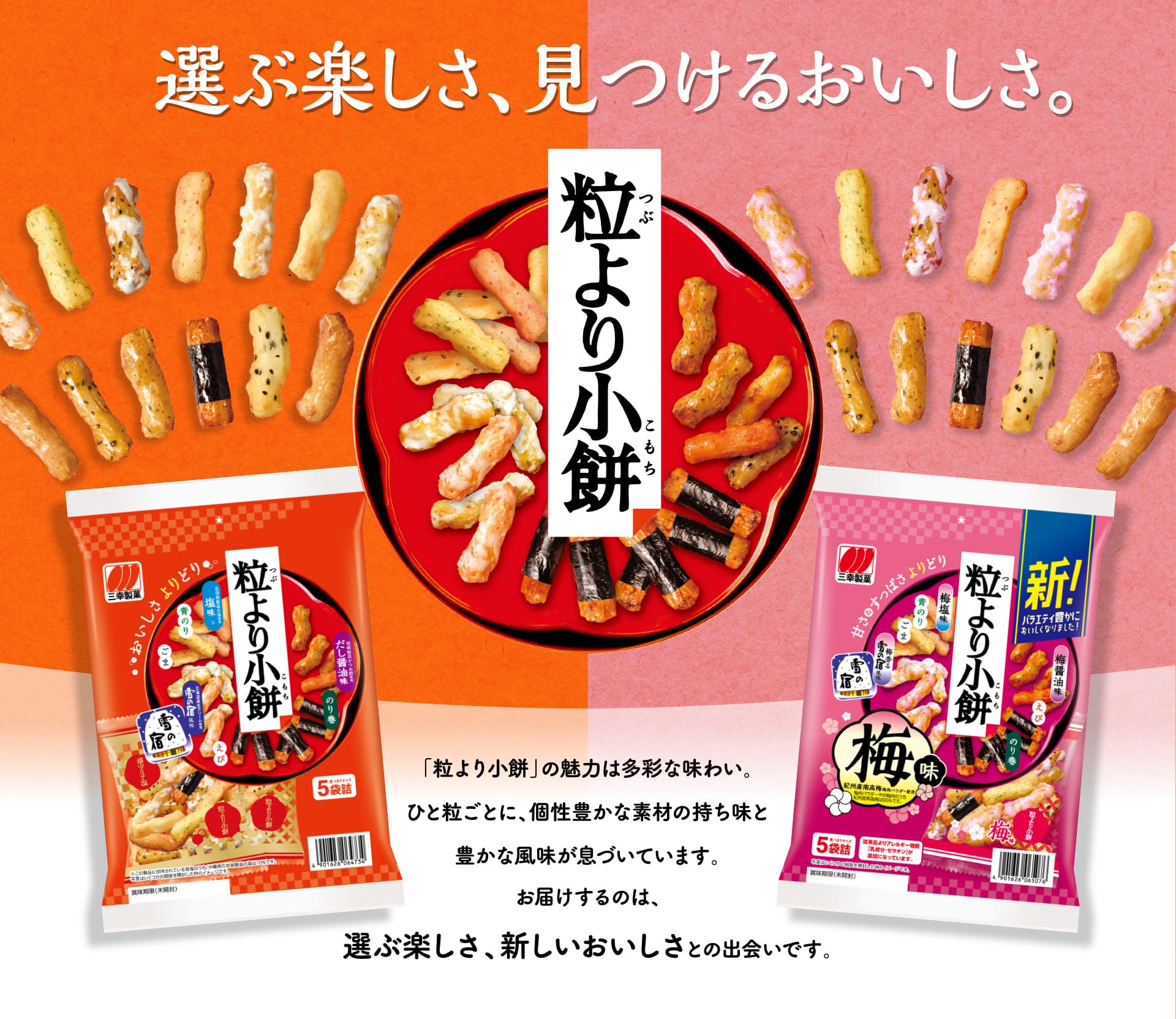 【粒より小餅】選ぶ楽しさ、見つけるおいしさ。「粒より小餅」の魅力は多彩な味わい。ひと粒ごとに、個性豊かな素材の持ち味と豊かな風味が息づいています。お届けするのは、選ぶ楽しさ、新しいおいしさとの出会いです。