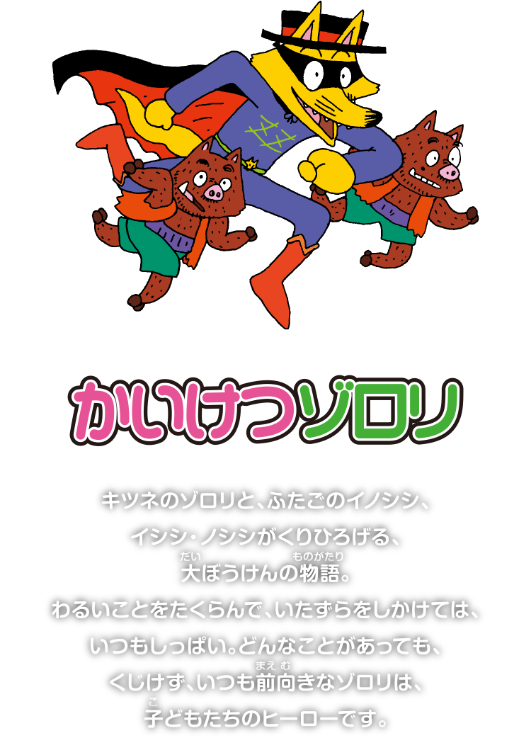 かいけつゾロリ　キツネのゾロリと、ふたごのイノシシ、
          イシシ・ノシシがくりひろげる、
          大ぼうけんの物語。
          わるいことをたくらんで、いたずらをしかけては、
          いつもしっぱい。どんなことがあっても、
          くじけず、いつも前向きなゾロリは、
          子どもたちのヒーローです。