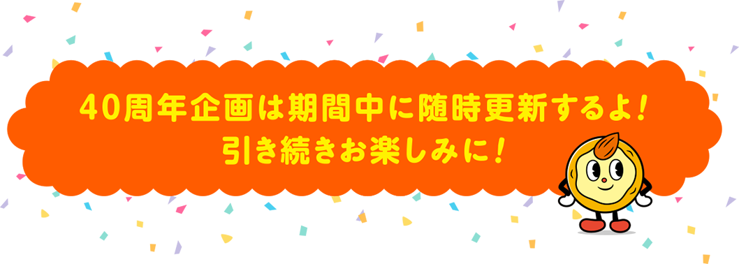 40周年企画は期間中に随時更新するよ！引き続きお楽しみに！