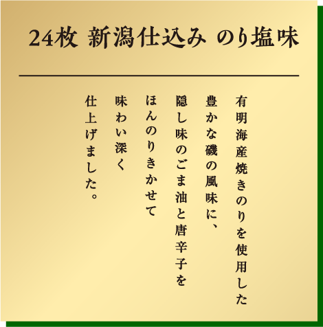 24枚新潟仕込み こだわりののり塩味 有明海産焼きのりを使用した豊かな磯の風味に、隠し味のごま油と唐辛子をほんのりきかせて味わい深く仕上げました。