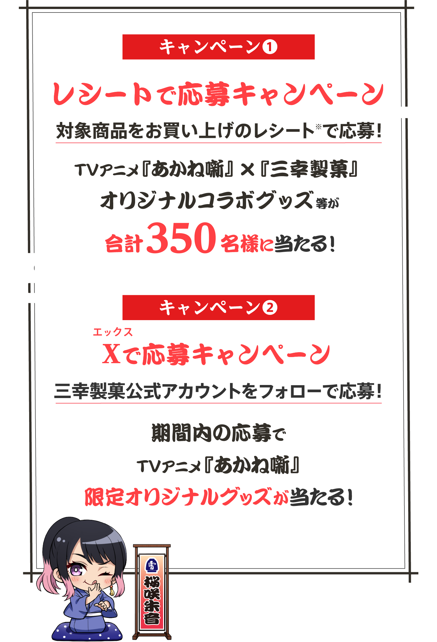 キャンペーン❶ レシートで応募キャンペーン 対象商品をお買い上げのレシート※で応募！TVアニメ『あかね噺』 x『三幸製菓』 オリジナルコラボグッズ等が合計350名様に当たる！ キャンペーン❷ X（エックス）で応募キャンペーン 三幸製菓公式アカウントをフォローで応募！ 期間内の応募でTVアニメ『あかね噺』限定オリジナルグッズが当たる！