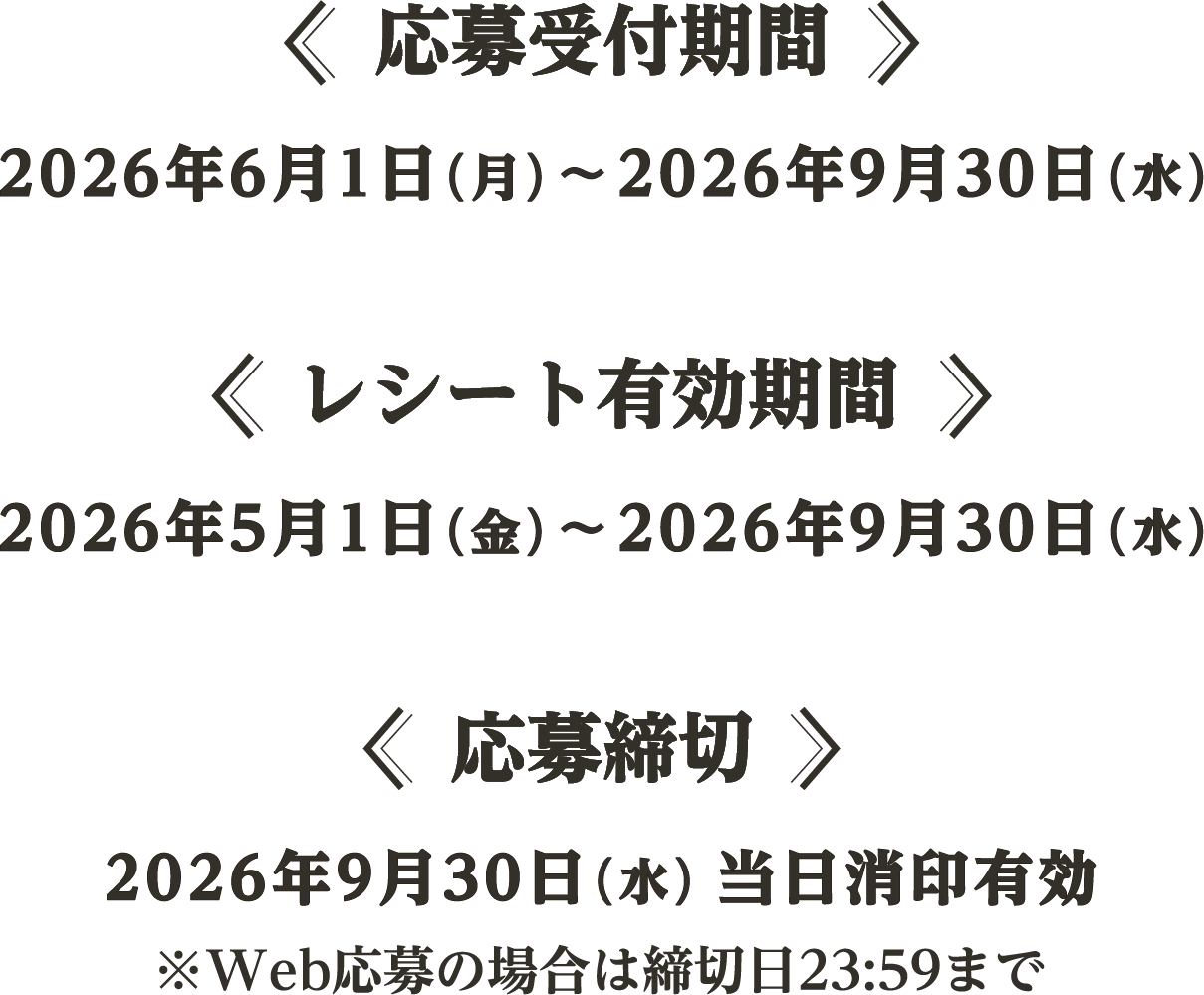 応募受付期間 2026年6月1日（月）〜2026年9月30日（水） レシート有効期間 2026年5月1日（金）〜2026年9月30日（水） 応募締切 2026年9月30日（水）当日消印有効 ※Web応募の場合は締切日23:59まで