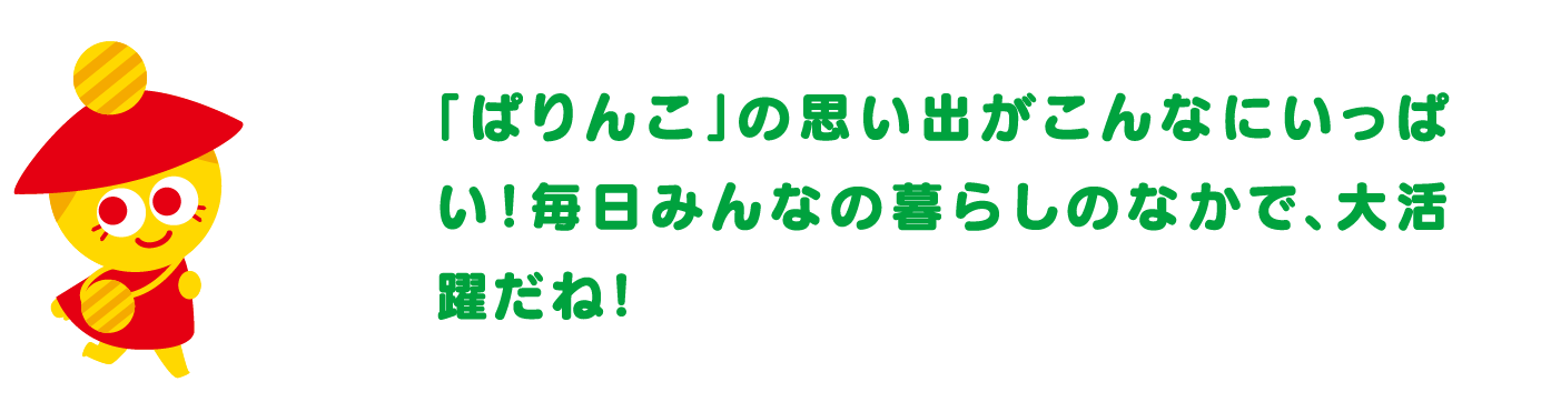 「ぱりんこ」の思い出がこんなにいっぱい！毎日みんなの暮らしのなかで、大活躍だね！