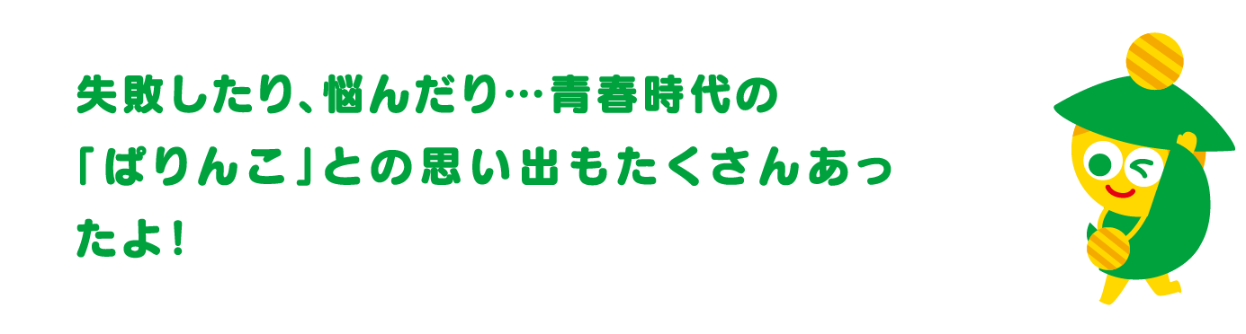 失敗したり、悩んだり…青春時代の「ぱりんこ」との思い出もたくさんあったよ！