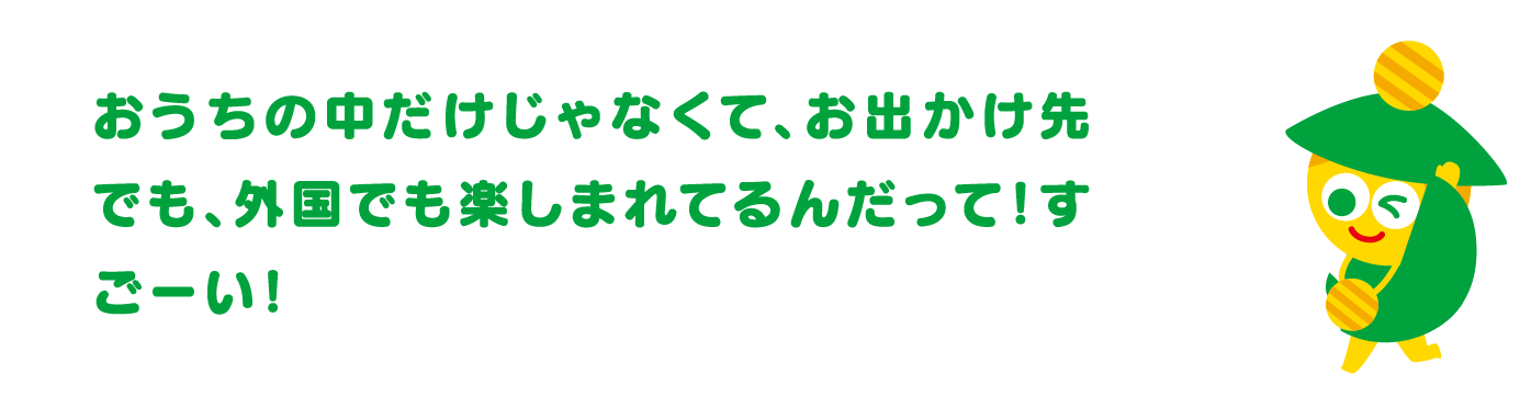 おうちの中だけじゃなくて、お出かけ先でも、外国でも楽しまれてるんだって！すごーい！