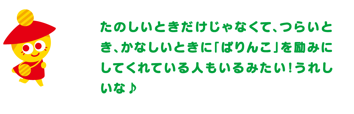 たのしいときだけじゃなくて、つらいとき、かなしいときに「ぱりんこ」を励みにしてくれている人もいるみたい！うれしいな♪
