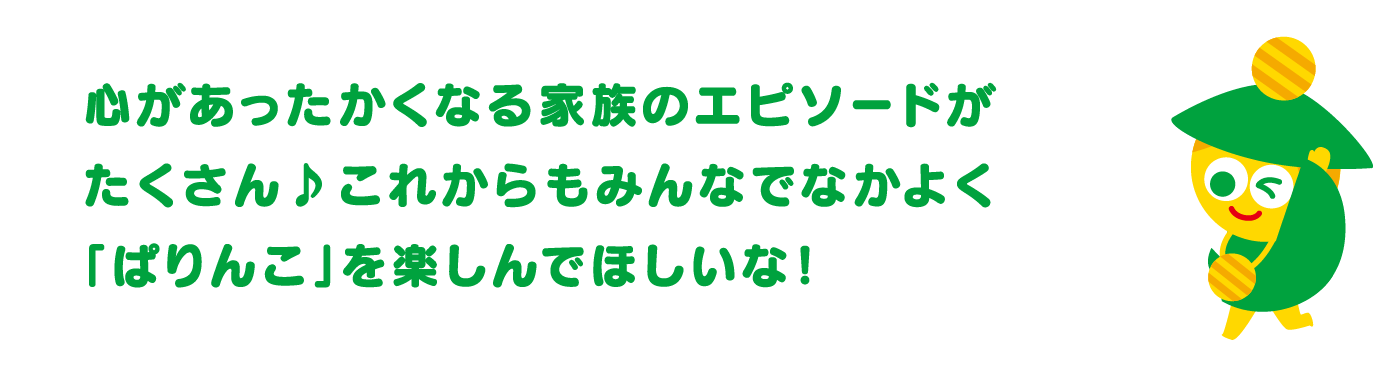 心があったかくなる家族のエピソードがたくさん♪これからもみんなでなかよく「ぱりんこ」を楽しんでほしいな！