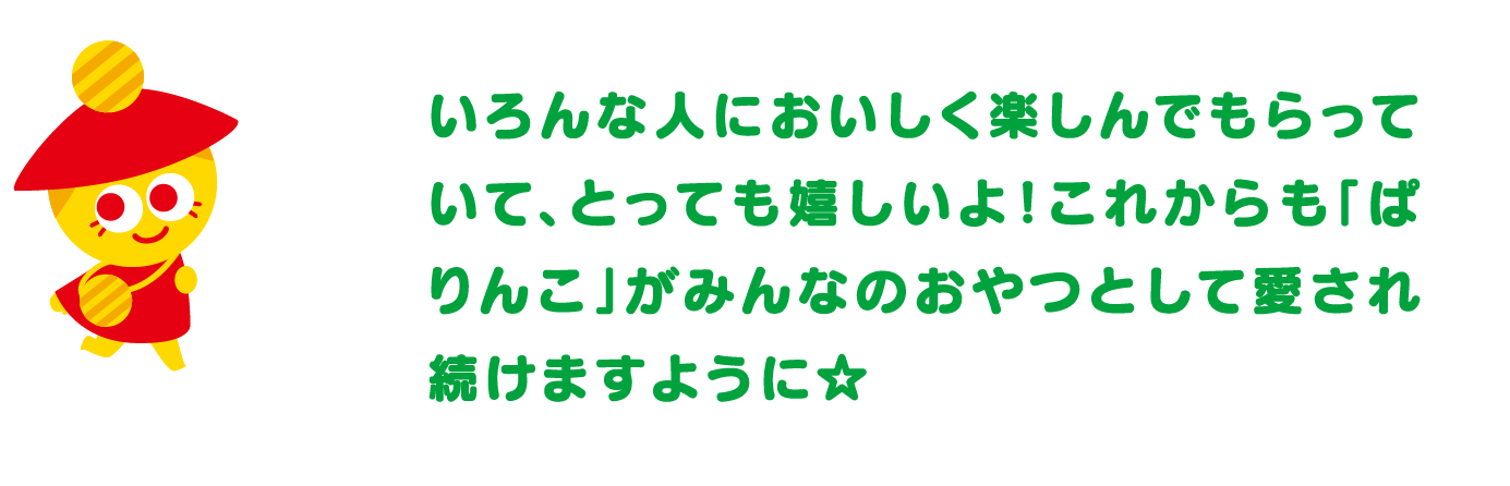 いろんな人においしく楽しんでもらっていて、とっても嬉しいよ！これからも「ぱりんこ」がみんなのおやつとして愛され続けますように☆