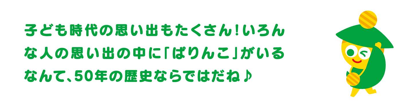 子ども時代の思い出もたくさん！いろんな人の思い出の中に「ぱりんこ」がいるなんて、50年の歴史ならではだね♪