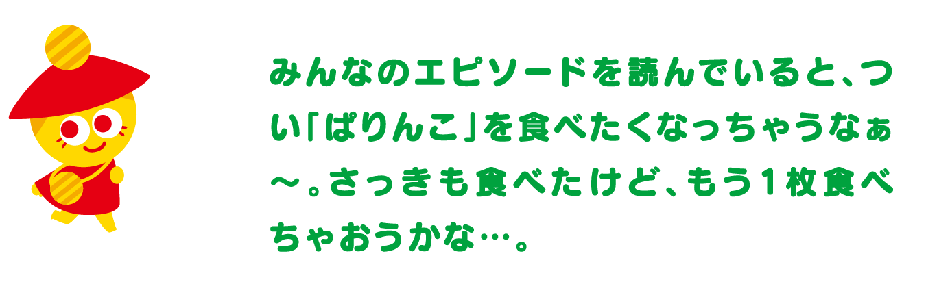 みんなのエピソードを読んでいると、つい「ぱりんこ」を食べたくなっちゃうなぁ～。さっきも食べたけど、もう1枚食べちゃおうかな…。
